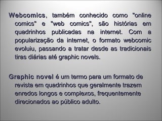 WebcomicsWebcomics, também conhecido como "online, também conhecido como "online
comics" e "web comics", são histórias emcomics" e "web comics", são histórias em
quadrinhos publicadas na internet. Com aquadrinhos publicadas na internet. Com a
popularização da internet, o formato webcomicpopularização da internet, o formato webcomic
evoluiu, passando a tratar desde as tradicionaisevoluiu, passando a tratar desde as tradicionais
tiras diárias até graphic novels.tiras diárias até graphic novels.
Graphic novelGraphic novel é um termo para um formato deé um termo para um formato de
revista em quadrinhos que geralmente trazemrevista em quadrinhos que geralmente trazem
enredos longos e complexos, frequentementeenredos longos e complexos, frequentemente
direcionados ao público adulto.direcionados ao público adulto.
 