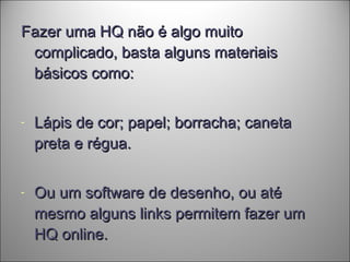 Fazer uma HQ não é algo muitoFazer uma HQ não é algo muito
complicado, basta alguns materiaiscomplicado, basta alguns materiais
básicos como:básicos como:
- Lápis de cor; papel; borracha; canetaLápis de cor; papel; borracha; caneta
preta e régua.preta e régua.
- Ou um software de desenho, ou atéOu um software de desenho, ou até
mesmo alguns links permitem fazer ummesmo alguns links permitem fazer um
HQ online.HQ online.
 