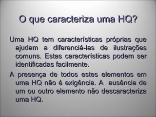 O que caracteriza uma HQ?O que caracteriza uma HQ?
Uma HQ tem características próprias queUma HQ tem características próprias que
ajudam a diferenciá-las de ilustraçõesajudam a diferenciá-las de ilustrações
comuns. Estas características podem sercomuns. Estas características podem ser
identificadas facilmente.identificadas facilmente.
A presença de todos estes elementos emA presença de todos estes elementos em
uma HQ não é exigência. A ausência deuma HQ não é exigência. A ausência de
um ou outro elemento não descaracterizaum ou outro elemento não descaracteriza
uma HQ.uma HQ.
 
