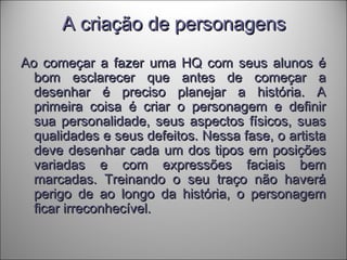 A criação de personagensA criação de personagens
Ao começar a fazer uma HQ com seus alunos éAo começar a fazer uma HQ com seus alunos é
bom esclarecer que antes de começar abom esclarecer que antes de começar a
desenhar é preciso planejar a história. Adesenhar é preciso planejar a história. A
primeira coisa é criar o personagem e definirprimeira coisa é criar o personagem e definir
sua personalidade, seus aspectos físicos, suassua personalidade, seus aspectos físicos, suas
qualidades e seus defeitos. Nessa fase, o artistaqualidades e seus defeitos. Nessa fase, o artista
deve desenhar cada um dos tipos em posiçõesdeve desenhar cada um dos tipos em posições
variadas e com expressões faciais bemvariadas e com expressões faciais bem
marcadas. Treinando o seu traço não haverámarcadas. Treinando o seu traço não haverá
perigo de ao longo da história, o personagemperigo de ao longo da história, o personagem
ficar irreconhecível.ficar irreconhecível.
 