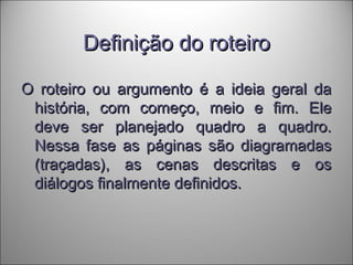 Definição do roteiroDefinição do roteiro
O roteiro ou argumento é a ideia geral daO roteiro ou argumento é a ideia geral da
história, com começo, meio e fim. Elehistória, com começo, meio e fim. Ele
deve ser planejado quadro a quadro.deve ser planejado quadro a quadro.
Nessa fase as páginas são diagramadasNessa fase as páginas são diagramadas
(traçadas), as cenas descritas e os(traçadas), as cenas descritas e os
diálogos finalmente definidos.diálogos finalmente definidos.
 