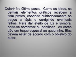 Colorir é o último passo. Como as letras, osColorir é o último passo. Como as letras, os
demais elementos gráficos recebem ademais elementos gráficos recebem a
tinta pretos, cobrindo cuidadosamente ostinta pretos, cobrindo cuidadosamente os
traços a lápis e corrigindo eventuaistraços a lápis e corrigindo eventuais
falhas. Para dar efeito de luz e sombra,falhas. Para dar efeito de luz e sombra,
pode-se sombrear ou pontilhar. As corespode-se sombrear ou pontilhar. As cores
dão um toque especial ao quadrinho. Elasdão um toque especial ao quadrinho. Elas
devem estar de acordo com o objetivo dodevem estar de acordo com o objetivo do
autor.autor.
 