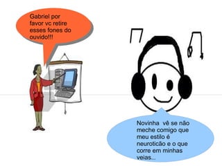 Gabriel por
favor vc retire
esses fones do
ouvido!!!




                  Novinha vê se não
                  meche comigo que
                  meu estilo é
                  neuroticão e o que
                  corre em minhas
                  veias...
 