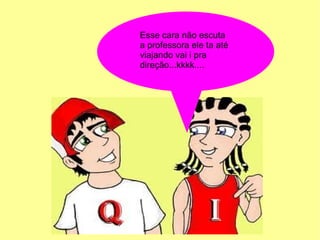 Esse cara não escuta
a professora ele ta até
viajando vai i pra
direção...kkkk....
 