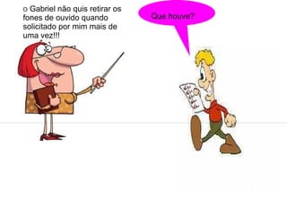 O Gabriel não quis retirar os
fones de ouvido quando          Que houve?
solicitado por mim mais de
uma vez!!!
 
