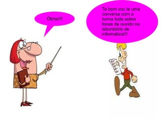 Ta bom vou te uma
           conversa com a
Ótimo!!!   turma toda sobre
           fones de ouvido no
           laboratório de
           informática!!!
 