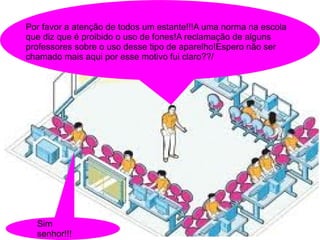 Por favor a atenção de todos um estante!!!A uma norma na escola
que diz que é proibido o uso de fones!A reclamação de alguns
professores sobre o uso desse tipo de aparelho!Espero não ser
chamado mais aqui por esse motivo fui claro??/




  Sim
  senhor!!!
 