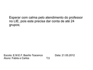Esperar com calma pelo atendimento do professor
    no LIE, pois este precisa dar conta de até 24
    grupos;




Escola: E.M.E.F. Basílio Tcacenco         Data: 21.05.2012
Aluno: Fabila e Carlos              T.5
 