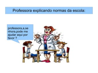 Professora explicando normas da escola:



professora,a,se
nhora,pode me
ajudar aqui por
favor ?
 