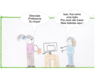 Isso, fica como
  Desculpa
                   uma lição
,Professora
              Pra você não trazer
  Eu limpo!
              Mais bebidas aqui !
 