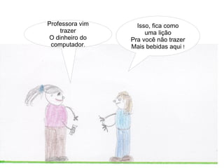 Professora vim     Isso, fica como
    trazer            uma lição
O dinheiro do    Pra você não trazer
 computador.     Mais bebidas aqui !
 