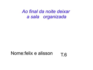 Ao final da noite deixar
       a sala organizada




Nome:felix e alisson    T.6
 