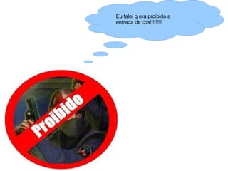 Eu falei q era proibido a
entrada de cds!!!!!!!!
 