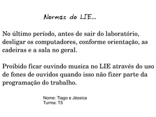 Normas do LIE...

No último período, antes de sair do laboratório, 
desligar os computadores, conforme orientação, as 
cadeiras e a sala no geral.
 
Proibido ficar ouvindo musica no LIE através do uso 
de fones de ouvidos quando isso não fizer parte da 
programação do trabalho.

             Nome: Tiago e Jéssica
             Turma: T5
 