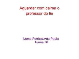 Aguardar com calma o
   professor do lie




 Nome:Patrícia,Ana Paula
       Turma: t6
 