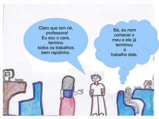 Claro que sim né,     Bá, eu nem
     professora!       comecei o
  Eu sou o cara,      meu e ele já
      termino           terminou
todos os trabalhos          o
  bem rapidinho.     trabalho dele.
 