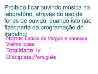 Proibido ficar ouvindo música no
laboratório, através do uso de
fones de ouvido, quando isto não
fizer parte da programação do
trabalho;
 Nome; Letícia de Vargas e Vanessa
Vielmo lopes.
Totalidade;T6
Disciplina;Português
 