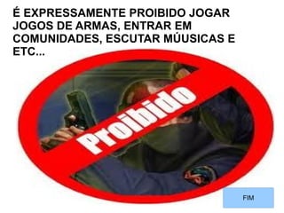 É EXPRESSAMENTE PROIBIDO JOGAR
JOGOS DE ARMAS, ENTRAR EM
COMUNIDADES, ESCUTAR MÚUSICAS E
ETC...




                                  FIM
 