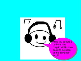 Mina teu cabelo é
da hora seu
corpão violão meu
docinho de coco
ta me deixando
loco!!!
 