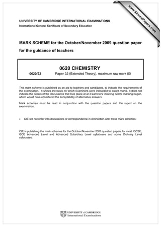 UNIVERSITY OF CAMBRIDGE INTERNATIONAL EXAMINATIONS
International General Certificate of Secondary Education
MARK SCHEME for the October/November 2009 question paper
for the guidance of teachers
0620 CHEMISTRY
0620/32 Paper 32 (Extended Theory), maximum raw mark 80
This mark scheme is published as an aid to teachers and candidates, to indicate the requirements of
the examination. It shows the basis on which Examiners were instructed to award marks. It does not
indicate the details of the discussions that took place at an Examiners’ meeting before marking began,
which would have considered the acceptability of alternative answers.
Mark schemes must be read in conjunction with the question papers and the report on the
examination.
• CIE will not enter into discussions or correspondence in connection with these mark schemes.
CIE is publishing the mark schemes for the October/November 2009 question papers for most IGCSE,
GCE Advanced Level and Advanced Subsidiary Level syllabuses and some Ordinary Level
syllabuses.
w
w
w
.Xtrem
ePapers.com
 