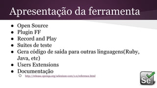● Open Source
● Plugin FF
● Record and Play
● Suites de teste
● Gera código de saída para outras linguagens(Ruby,
Java, etc)
● Users Extensions
● Documentação
o http://release.openqa.org/selenium-core/1.0/reference.html
Apresentação da ferramenta
 