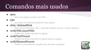 Comandos mais usados
● open
o abre uma página usando uma URL
● type
o preenche um elemento(input) de uma página
● click/ clickAndWait
o clica em um elemento/ clica e aguarda (padrão 30 seg = 30000 miliseg.)
● verifyTitle/assertTitle
o verifica um título esperado na página
● verifyTextPresent
o verifica um texto esperado em algum lugar na página
● verifyElementPresent
o verifica se um element0 (xpath) esta presente na página
 