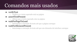 Comandos mais usados
● verifyText
o verifica se o texto esperado está na página
● assertTextPresent
o Afirma que o texto esperado esta na página
● waitForPageToLoad
o interrompe a execução do teste até que a página carregue
● waitForElementPresent
o interrompe a execução do teste até que um elemento de interface carregue
 