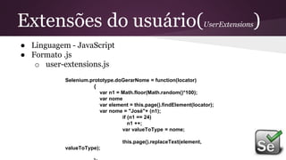 Extensões do usuário(UserExtensions)
● Linguagem - JavaScript
● Formato .js
o user-extensions.js
Selenium.prototype.doGerarNome = function(locator)
{
var n1 = Math.floor(Math.random()*100);
var nome
var element = this.page().findElement(locator);
var nome = "José"+ (n1);
if (n1 == 24)
n1 ++;
var valueToType = nome;
this.page().replaceText(element,
valueToType);
 