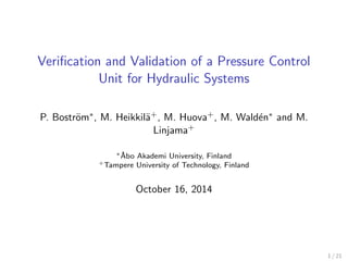 Veriﬁcation and Validation of a Pressure Control
Unit for Hydraulic Systems
P. Bostr¨om∗, M. Heikkil¨a+, M. Huova+, M. Wald´en∗ and M.
Linjama+
∗˚Abo Akademi University, Finland
+Tampere University of Technology, Finland
October 16, 2014
1 / 21
 