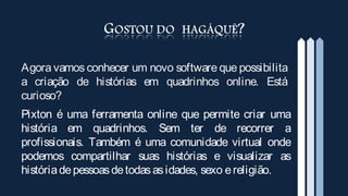 Agora vamos conhecer um novo software que possibilita
a criação de histórias em quadrinhos online. Está
curioso?
Pixton é uma ferramenta online que permite criar uma
história em quadrinhos. Sem ter de recorrer a
profissionais. Também é uma comunidade virtual onde
podemos compartilhar suas histórias e visualizar as
história de pessoas de todas as idades, sexo e religião.
 
