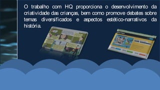 O trabalho com HQ proporciona o desenvolvimento da
criatividade das crianças, bem como promove debates sobre
temas diversificados e aspectos estético-narrativos da
história.
 