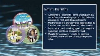  Apresentar a ferramenta , como uma hipermídia,
  um software de autoria que pode potencializar o
  processo de mediação da aprendizagem
 Mostrar que o site oferece varias possibilidade de
  trabalhar com as várias áreas do conhecimento.
 Demonstrar que é uma linguagem que integra a
  linguagem escrita e a linguagem visual
 Possibilitar o desenvolvimento de aspectos
  interdisciplinares entre os diversos campos do
  saber.
 