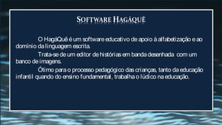 O HagáQuê é um software educativo de apoio à alfabetização e ao
domínio da linguagem escrita.
          Trata-se de um editor de histórias em banda desenhada com um
banco de imagens.
          Ótimo para o processo pedagógico das crianças, tanto da educação
infantil quando do ensino fundamental, trabalha o lúdico na educação.
 