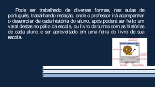 Pode ser trabalhado de diversas formas, nas aulas de
português, trabalhando redação, onde o professor irá acompanhar
o desenrolar de cada história do aluno, após poderá ser feito um
varal destas no pátio da escola, ou livro da turma com as histórias
de cada aluno e ser aproveitado em uma feira do livro de sua
escola.
 