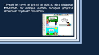 Também em forma de projeto de duas ou mais disciplinas,
trabalhando, por exemplo, ciências, português, geografia,
dependo do projeto dos professores.
 