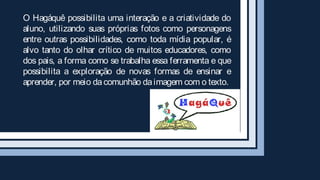 O Hagáquê possibilita uma interação e a criatividade do
aluno, utilizando suas próprias fotos como personagens
entre outras possibilidades, como toda mídia popular, é
alvo tanto do olhar crítico de muitos educadores, como
dos pais, a forma como se trabalha essa ferramenta e que
possibilita a exploração de novas formas de ensinar e
aprender, por meio da comunhão da imagem com o texto.
 