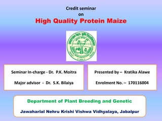 Credit seminar
on
High Quality Protein Maize
Seminar In-charge - Dr. P.K. Moitra
Major advisor - Dr. S.K. Bilaiya
Presented by – Kratika Alawe
Enrolment No. – 170116004
Department of Plant Breeding and Genetic
Jawaharlal Nehru Krishi Vishwa Vidhyalaya, Jabalpur
 