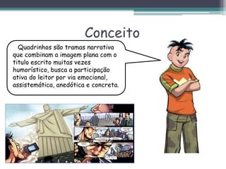 Conceito
Quadrinhos são tramas narrativa
que combinam a imagem plana com o
titulo escrito muitas vezes
humorístico, busca a participação
ativa do leitor por via emocional,
assistemática, anedótica e concreta.
 