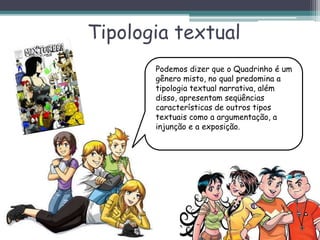 Tipologia textual
Podemos dizer que o Quadrinho é um
gênero misto, no qual predomina a
tipologia textual narrativa, além
disso, apresentam seqüências
características de outros tipos
textuais como a argumentação, a
injunção e a exposição.
 