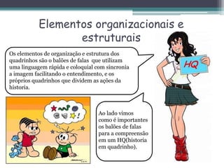 Elementos organizacionais e
estruturais
Os elementos de organização e estrutura dos
quadrinhos são o balões de falas que utilizam
uma linguagem rápida e coloquial com sincronia
a imagem facilitando o entendimento, e os
próprios quadrinhos que dividem as ações da
historia.
Ao lado vimos
como é importantes
os balões de falas
para a compreensão
em um HQ(historia
em quadrinho).
 