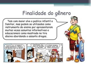 Finalidade do gênero
Tem com maior alvo o publico infantil e
familiar, mas podem se utilizados como
instrumento de ensino por apresentarem
muitas vezes assuntos informativos e
educacionais como mostrado no tira
abaixo abordando o assunto drogas.
 