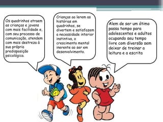 Os quadrinhos atraem
as crianças e jovens
com mais facilidade e,
com seu processo de
comunicação, atendem
com mais destreza à
sua própria
predisposição
psicológica.
Crianças ao lerem as
histórias em
quadrinhos, se
divertem e satisfazem
a necessidade interior
instintiva, o
crescimento mental
inerente ao ser em
desenvolvimento.
Alem de ser um ótimo
passa tempo para
adolescentes e adultos
ocupando seu tempo
livre com diversão sem
deixar de treinar a
leitura e a escrita
 