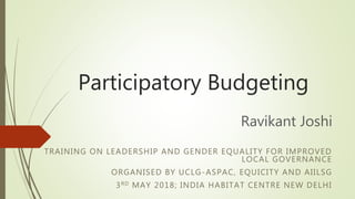 Participatory Budgeting
Ravikant Joshi
TRAINING ON LEADERSHIP AND GENDER EQUALITY FOR IMPROVED
LOCAL GOVERNANCE
ORGANISED BY UCLG-ASPAC, EQUICITY AND AIILSG
3RD MAY 2018; INDIA HABITAT CENTRE NEW DELHI
 