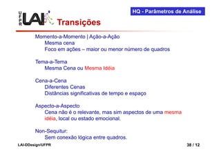 U                                               HQ - Parâmetros de Análise
F
P
R                  Transições
        Momento-a-Momento | Ação-a-Ação
          Mesma cena
          Foco em ações – maior ou menor número de quadros

        Tema-a-Tema
           Mesma Cena ou Mesma Idéia

        Cena-a-Cena
           Diferentes Cenas
           Distâncias significativas de tempo e espaço

        Aspecto-a-Aspecto
           Cena não é o relevante, mas sim aspectos de uma mesma
           idéia, local ou estado emocional.

        Non-Sequitur:
           Sem conexão lógica entre quadros.
LAI-DDesign/UFPR                                                    38 / 12
 