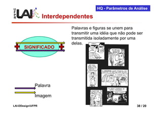 U                                        HQ - Parâmetros de Análise
F
P
R                  Interdependentes
                            Palavras e figuras se unem para
                            transmitir uma idéia que não pode ser
                            transmitida isoladamente por uma
                            delas.
       SIGNIFICADO




              Palavra

              Imagem

LAI-DDesign/UFPR                                             38 / 20
 