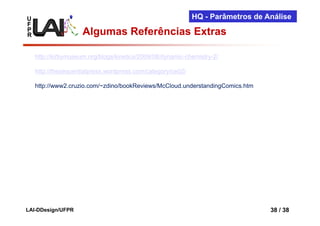 U                                                            HQ - Parâmetros de Análise
F
P
R                    Algumas Referências Extras

    http://kirbymuseum.org/blogs/kinetics/2009/08/dynamic-chemistry-2/

    http://thesequentialpress.wordpress.com/category/ce02/

    http://www2.cruzio.com/~zdino/bookReviews/McCloud.understandingComics.htm




LAI-DDesign/UFPR                                                                 38 / 38
 