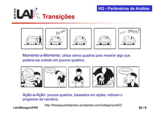 U                                                        HQ - Parâmetros de Análise
F
P
R                  Transições




      Momento-a-Momento: utiliza vários quadros para mostrar algo que
      poderia ser exibido em poucos quadros.




      Ação-a-Ação: poucos quadros, baseados em ações, indicam o
      progresso da narrativa.
                    http://thesequentialpress.wordpress.com/category/ce02/
LAI-DDesign/UFPR                                                             38 / 9
 