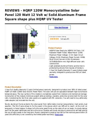 REVIEWS - HQRP 120W Monocrystalline Solar
Panel 120 Watt 12 Volt w/ Solid Aluminum Frame
Square shape plus HQRP UV Tester
ViewUserReviews
Average Customer Rating
5.0 out of 5
Product Feature
HQRP® Solar Panel plus HQRP® UV Chain / UVq
Radiation Health Tester; Rated Power: 120W;
Maximum Power Voltage: 17.2V; Open Circuitq
Voltage: 21.6V; Maximum Power Current: 6.98A;
Short Circuit Current: 8.23A; Dimensions:q
1037x808x35mm mm; High-efficient solar cells
construction;
Light anodized aluminum frame; Junction box isq
protected by silicone from ingress of moisture.
1 Year Full Quality Warranty! 5 years limited powerq
warranty: designed to produce over 90% of rated
power.
Read moreq
Product Description
1 Year Full Quality Warranty! 5 years limited power warranty: designed to produce over 90% of rated power.
HQRP 120 Watt (120W) Solar Electric Power Panel. The solar cells are encapsulated beneath high transmission
tempered glass. The rear surface of the module is completely sealed from moisture and mechanical damage.
Construction of the module minimizes weight while providing a durable, protective environment for the solar
cells. Considering the fact that solar panels are supplied with MC connector, You will need to buy aditionally
cable adapter (not included into the set).
Sturdy aluminum frame protects the solar panel from deformation during transportation, high winds, bad
weather. The firm frame allows to fix the panel in the places which are difficult to reach: on the roof, on
lampposts, in forest lodges. It allows to fix the solar panel firmly on the sides of cars or boats, its sturdy design
won't let the panel deformate and fail on the move. Durable and sturdy aluminum construction will help extend
the use of solar panels in the long term. Panel is designed to produce over 80% of the nominal power within 25
years (this efficiency is not covered by the limited power warranty). Read more
 