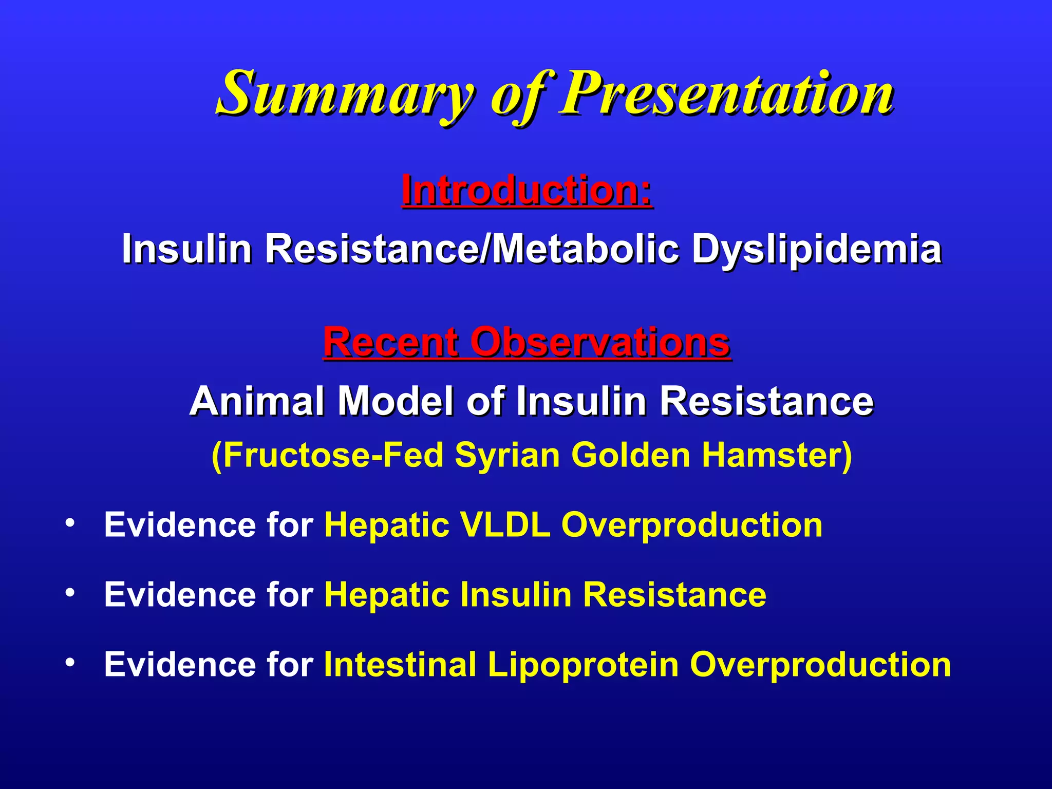 Summary of PresentationSummary of Presentation
Introduction:Introduction:
Insulin Resistance/Metabolic DyslipidemiaInsulin Resistance/Metabolic Dyslipidemia
Recent ObservationsRecent Observations
Animal Model of Insulin ResistanceAnimal Model of Insulin Resistance
(Fructose-Fed Syrian Golden Hamster)
• Evidence for Hepatic VLDL Overproduction
• Evidence for Hepatic Insulin Resistance
• Evidence for Intestinal Lipoprotein Overproduction
 