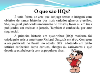 O que são HQs?
        É uma forma de arte que conjuga textos e imagem com
objetivo de narrar histórias dos mais variados gêneros e estilos.
São, em geral, publicadas no formato de revistas, livros ou em tiras
publicadas em revistas e jornais. Também é conhecida por arte
sequencial.
        A primeira história em quadrinhos (HQ) moderna foi
criada pelo artista americano Richard Outcault em 1895. Começou
a ser publicada no Brasil no século XIX adotando um estilo
satírico conhecido como cartuns, charges ou caricaturas e que
depois se estabeleceria com as populares tiras.
 
